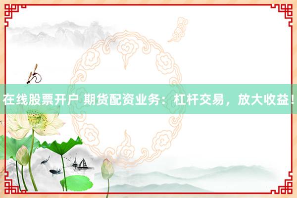 在线股票开户 期货配资业务：杠杆交易，放大收益！
