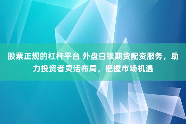 股票正规的杠杆平台 外盘白银期货配资服务，助力投资者灵活布局，把握市场机遇