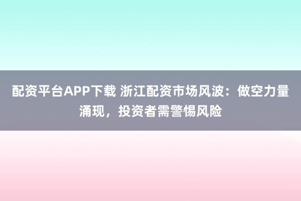 配资平台APP下载 浙江配资市场风波：做空力量涌现，投资者需警惕风险