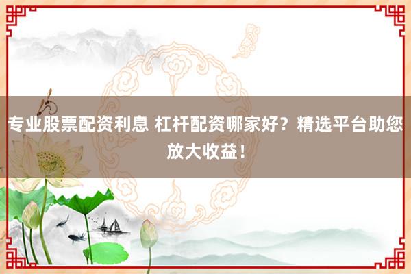 专业股票配资利息 杠杆配资哪家好？精选平台助您放大收益！