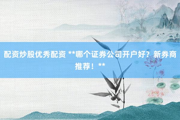 配资炒股优秀配资 **哪个证券公司开户好？新券商推荐！**