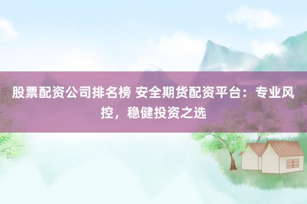 股票配资公司排名榜 安全期货配资平台:专业风控,稳健投资之选