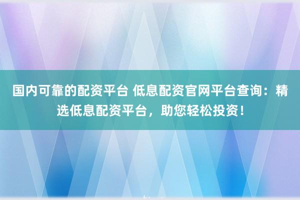 国内可靠的配资平台 低息配资官网平台查询：精选低息配资平台，助您轻松投资！
