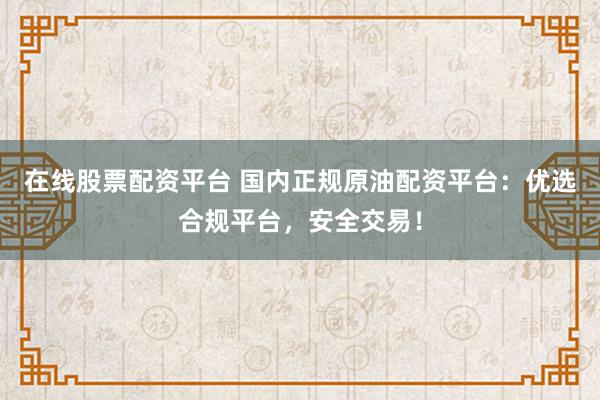 在线股票配资平台 国内正规原油配资平台：优选合规平台，安全交易！