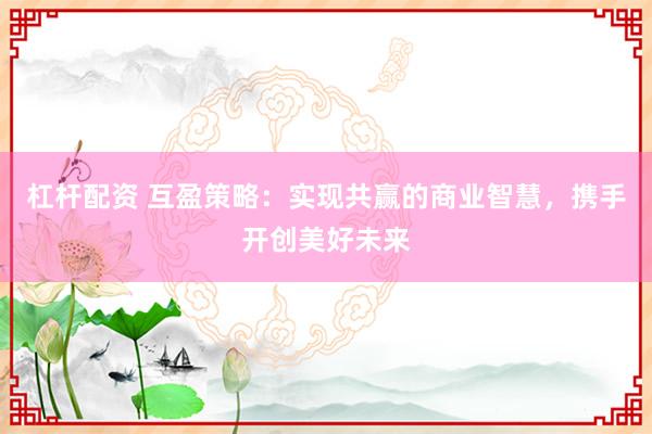 杠杆配资 互盈策略：实现共赢的商业智慧，携手开创美好未来
