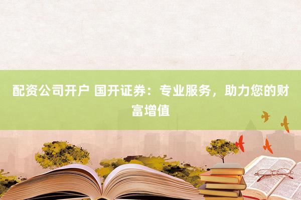 配资公司开户 国开证券:专业服务,助力您的财富增值