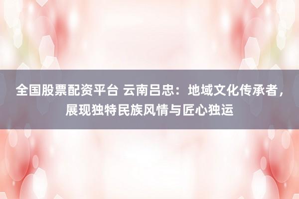 全国股票配资平台 云南吕忠:地域文化传承者,展现独特民族风情与匠心独运