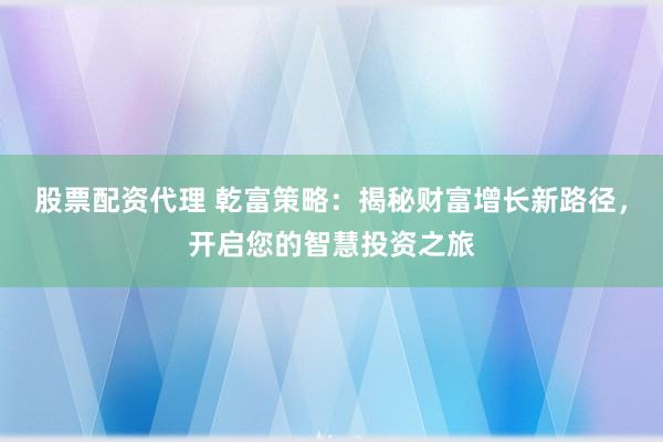 股票配资代理 乾富策略:揭秘财富增长新路径,开启您的智慧投资之旅