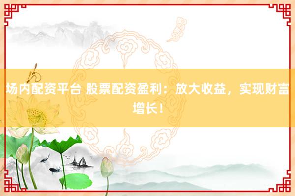 场内配资平台 股票配资盈利：放大收益，实现财富增长！
