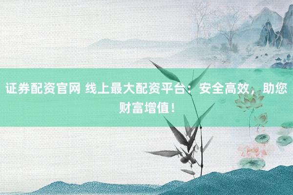 证券配资官网 线上最大配资平台：安全高效，助您财富增值！
