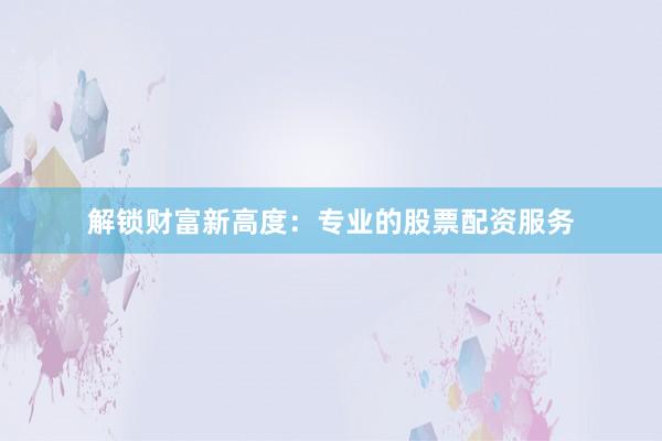 解锁财富新高度:专业的股票配资服务