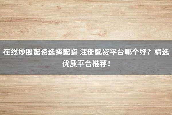 在线炒股配资选择配资 注册配资平台哪个好？精选优质平台推荐！