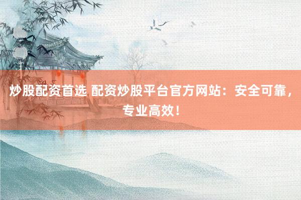 炒股配资首选 配资炒股平台官方网站:安全可靠,专业高效!