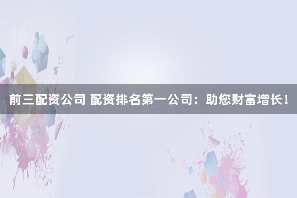 前三配资公司 配资排名第一公司：助您财富增长！