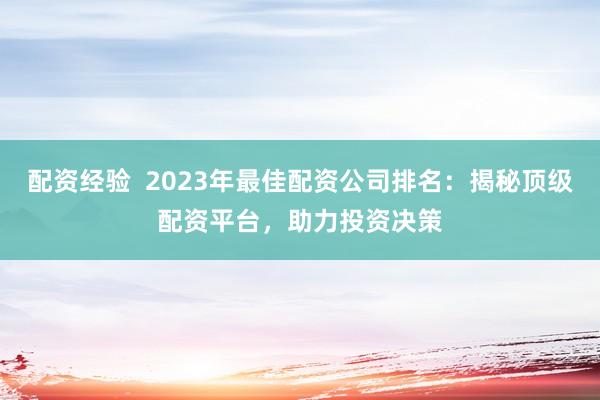 配资经验  2023年最佳配资公司排名：揭秘顶级配资平台，助力投资决策