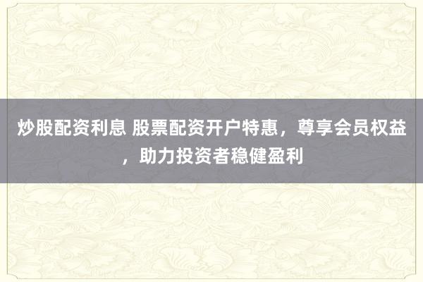 炒股配资利息 股票配资开户特惠，尊享会员权益，助力投资者稳健盈利