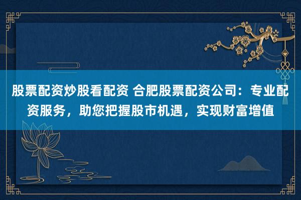 股票配资炒股看配资 合肥股票配资公司:专业配资服务,助您把握股市机遇,实现财富增值