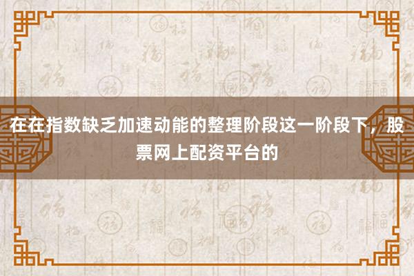 在在指数缺乏加速动能的整理阶段这一阶段下，股票网上配资平台的