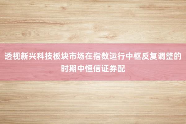 透视新兴科技板块市场在指数运行中枢反复调整的时期中恒信证券配