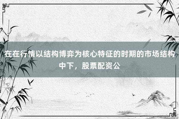 在在行情以结构博弈为核心特征的时期的市场结构中下，股票配资公