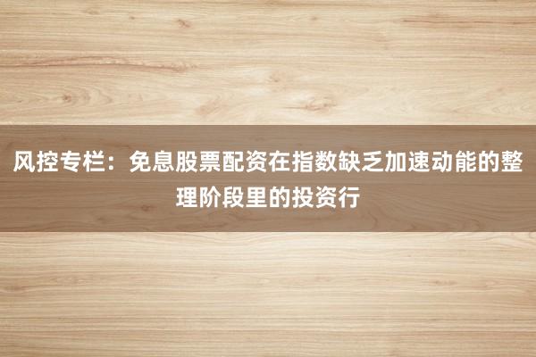 风控专栏：免息股票配资在指数缺乏加速动能的整理阶段里的投资行