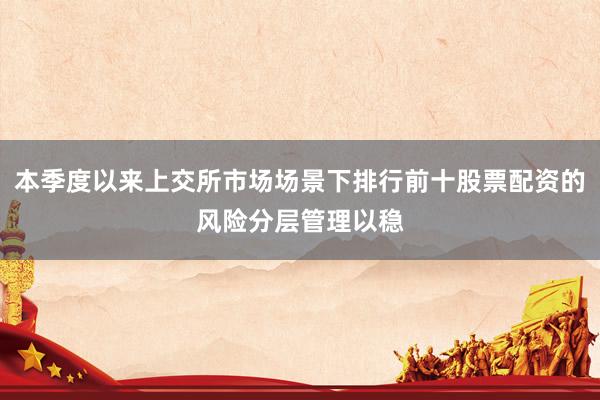 本季度以来上交所市场场景下排行前十股票配资的风险分层管理以稳