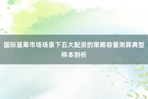 国际蓝筹市场场景下五大配资的策略容量测算典型样本剖析