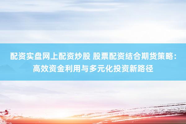 配资实盘网上配资炒股 股票配资结合期货策略：高效资金利用与多元化投资新路径