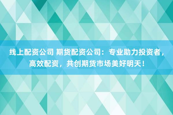 线上配资公司 期货配资公司：专业助力投资者，高效配资，共创期货市场美好明天！