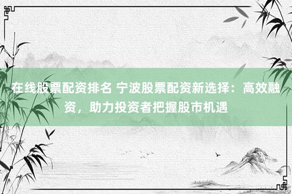 在线股票配资排名 宁波股票配资新选择：高效融资，助力投资者把握股市机遇