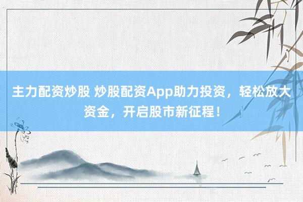 主力配资炒股 炒股配资App助力投资，轻松放大资金，开启股市新征程！