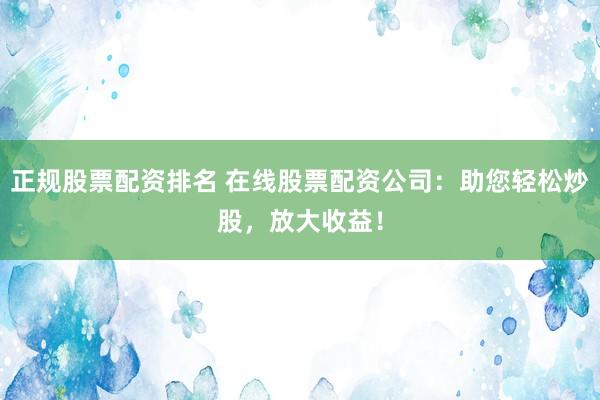 正规股票配资排名 在线股票配资公司:助您轻松炒股,放大收益!