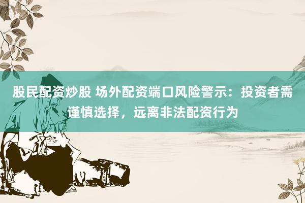 股民配资炒股 场外配资端口风险警示：投资者需谨慎选择，远离非法配资行为