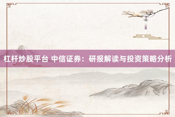 杠杆炒股平台 中信证券：研报解读与投资策略分析