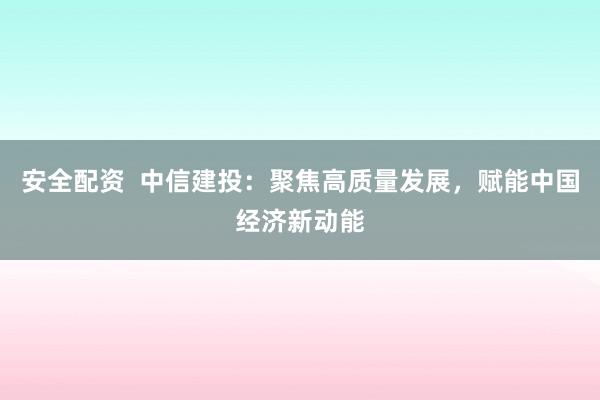 安全配资  中信建投：聚焦高质量发展，赋能中国经济新动能