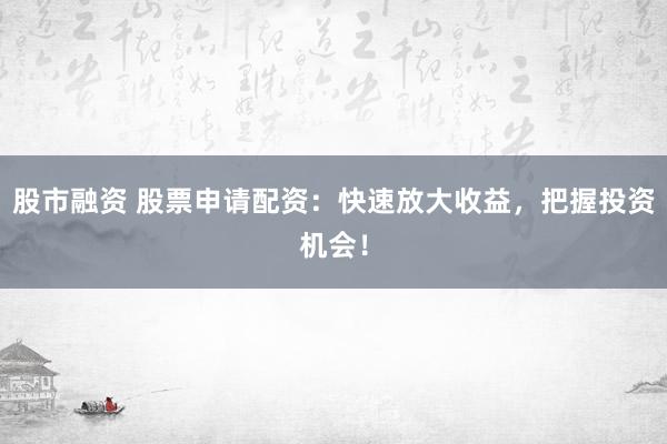股市融资 股票申请配资：快速放大收益，把握投资机会！