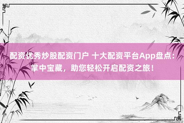 配资优秀炒股配资门户 十大配资平台App盘点：掌中宝藏，助您轻松开启配资之旅！