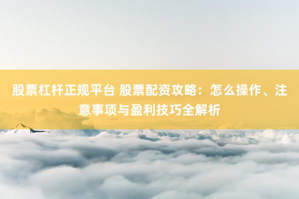 股票杠杆正规平台 股票配资攻略：怎么操作、注意事项与盈利技巧全解析