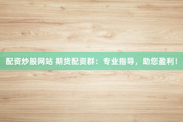 配资炒股网站 期货配资群：专业指导，助您盈利！