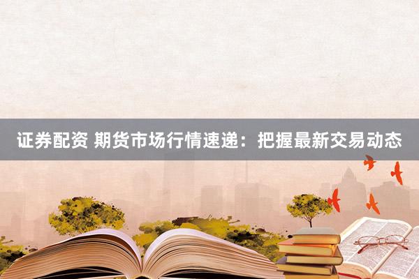 证券配资 期货市场行情速递：把握最新交易动态