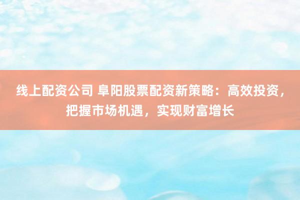 线上配资公司 阜阳股票配资新策略：高效投资，把握市场机遇，实现财富增长