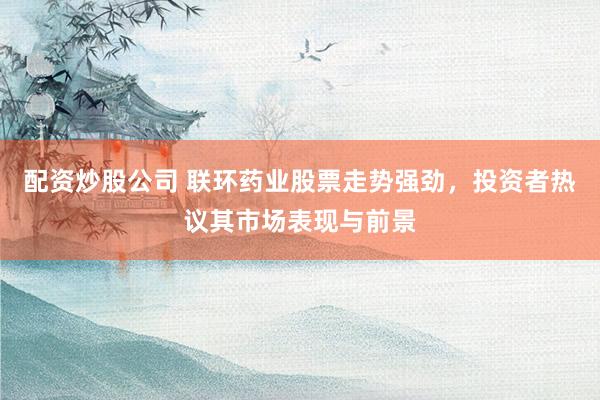 配资炒股公司 联环药业股票走势强劲,投资者热议其市场表现与前景