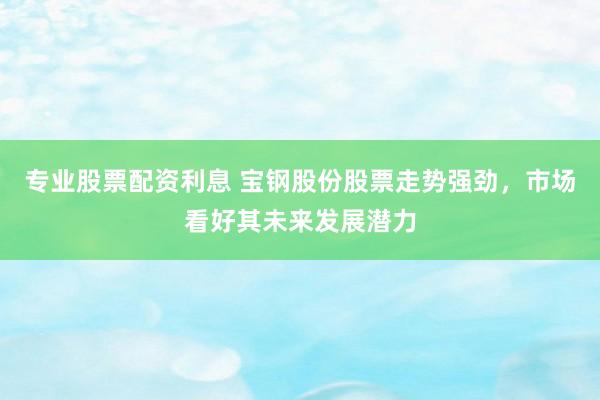 专业股票配资利息 宝钢股份股票走势强劲,市场看好其未来发展潜力