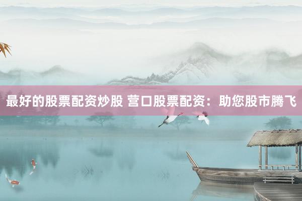 最好的股票配资炒股 营口股票配资：助您股市腾飞