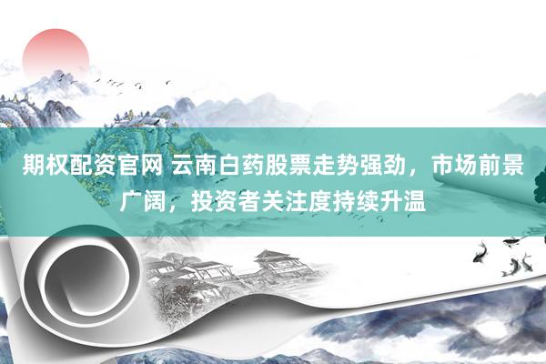 期权配资官网 云南白药股票走势强劲,市场前景广阔,投资者关注度持续升温