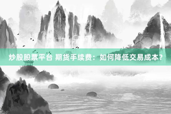 炒股股票平台 期货手续费:如何降低交易成本?