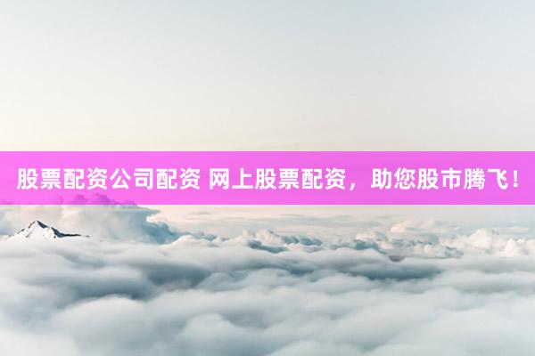 股票配资公司配资 网上股票配资，助您股市腾飞！