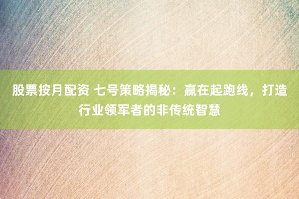 股票按月配资 七号策略揭秘：赢在起跑线，打造行业领军者的非传统智慧