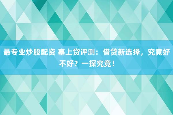 最专业炒股配资 塞上贷评测：借贷新选择，究竟好不好？一探究竟！