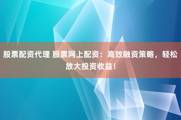 股票配资代理 股票网上配资：高效融资策略，轻松放大投资收益！